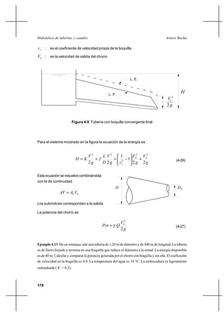 178
Arturo RochaHidráulica de tuberías y canales
vc : es el coeficiente de velocidad propia de la boquilla
SV : es la velocidad de salida del chorro
Para el sistema mostrado en la figura la ecuación de la energía es
g
V
g
V
cg
V
D
L
f
g
V
KH SS
v 22
1
1
22
22
2
22
+





−++= (4-26)
Esta ecuación se resuelve combinándola
con la de continuidad
SS VAVA =
Los subíndices corresponden a la salida.
La potencia del chorro es
g
V
QPot S
2
2
γ= (4-27)
Ejemplo 4.13 De un estanque sale una tubería de 1,20 m de diámetro y de 840 m de longitud. La tubería
es de fierro forjado y termina en una boquilla que reduce el diámetro a la mitad. La energía disponible
es de 40 m. Calcular y comparar la potencia generada por el chorro con boquilla y sin ella. El coeficiente
de velocidad en la boquilla es 0,9. La temperatura del agua es 10 °C. La embocadura es ligeramente
redondeada ( K = 0,2).
Figura 4.9 Tubería con boquilla convergente final
H
L. E.
L. P.
g2
2
sV
D DS
 