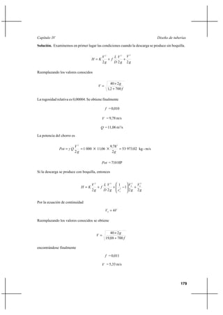 179
Diseño de tuberíasCapítulo IV
Solución. Examinemos en primer lugar las condiciones cuando la descarga se produce sin boquilla.
g
V
g
V
D
L
f
g
V
KH
222
222
++=
Reemplazando los valores conocidos
f
g
V
7002,1
240
+
×
=
La rugosidad relativa es 0,00004. Se obtiene finalmente
f =0,010
V = 9,78 m/s
Q = 11,06 m3
/s
La potencia del chorro es
m/s-kg0297353
2
789
06110001
2
22
,
g
,
,
g
V
QγPot === ××
Pot = 710 HP
Si la descarga se produce con boquilla, entonces
g
V
g
V
cg
V
D
L
f
g
V
KH SS
v 22
1
1
22
22
2
22
+





−++=
Por la ecuación de continuidad
VVS 4=
Reemplazando los valores conocidos se obtiene
f
g
V
70088,19
240
+
×
=
encontrándose finalmente
f =0,011
V = 5,33 m/s
 