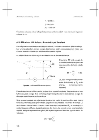 180
Arturo RochaHidráulica de tuberías y canales
SV = 21,32 m/s
Q = 6,03 m3
/s
Pot = 1 840 HP
Concluimos así que al colocar la boquilla la potencia del chorro es 2,59 veces mayor, pero el gasto se
reduce al 54,5 %
4.10 Máquinas hidráulicas. Suministro por bombeo
Las máquinas hidráulicas son de dos tipos: bombas y turbinas. Las bombas aportan energía.
Las turbinas absorben, toman, energía. Las bombas están accionadas por un motor. Las
turbinas están accionadas por la fuerza de la corriente líquida.
La presencia de una bomba significa una elevación de la línea de energía.
El aumento E∆ en la energía de
la corriente depende del gasto, del
peso específico del fluido y de la
potencia
Q
Pot
E
γ
=∆ (4-28)
( 1E es la energía inmediatamente
antes de la bomba y 2E es la
energía inmediatamente
después).
Para el caso de una turbina cambia el signo de la expresión anterior. Vale decir que en una
turbina se usa la energía de la corriente para producir potencia. Se aprovecha la energía de
elevación para obtener energía mecánica.
Si de un estanque sale una tubería que descarga por medio de un chorro libre, este chorro
tiene una potencia que es aprovechable. La potencia es un trabajo por unidad de tiempo. La
altura de velocidad del chorro, obtenida a partir de su velocidad de salida SV , es un trabajo por
unidad de peso del fluido. Luego la potencia del chorro, tal como lo vimos en el apartado
anterior, es igual al producto del gasto por el peso específico del fluido y por la altura de
velocidad.
g
V
QPot S
2
2
γ=
E1
L. E.
Tubería
2E
∆E
B
Figura 4.10 Presencia de una bomba
 
