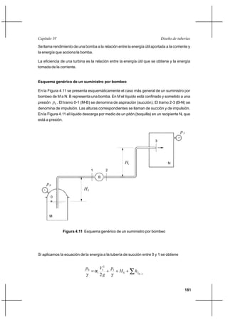 181
Diseño de tuberíasCapítulo IV
Se llama rendimiento de una bomba a la relación entre la energía útil aportada a la corriente y
la energía que acciona la bomba.
La eficiencia de una turbina es la relación entre la energía útil que se obtiene y la energía
tomada de la corriente.
Esquema genérico de un suministro por bombeo
En la Figura 4.11 se presenta esquemáticamente el caso más general de un suministro por
bombeo de M a N. B representa una bomba. En M el líquido está confinado y sometido a una
presión 0p . El tramo 0-1 (M-B) se denomina de aspiración (succión). El tramo 2-3 (B-N) se
denomina de impulsión. Las alturas correspondientes se llaman de succión y de impulsión.
En la Figura 4.11 el líquido descarga por medio de un pitón (boquilla) en un recipiente N, que
está a presión.
Si aplicamos la ecuación de la energía a la tubería de succión entre 0 y 1 se obtiene
∑ −
+++=
10
1
2
1
1
0
2
fS hH
p
g
Vp
γ
α
γ
HS
iH
B
0
21
0p
3
p3
M
N
Figura 4.11 Esquema genérico de un suministro por bombeo
 