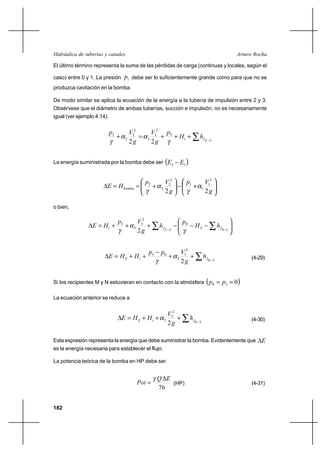 182
Arturo RochaHidráulica de tuberías y canales
El último término representa la suma de las pérdidas de carga (continuas y locales, según el
caso) entre 0 y 1. La presión 1p debe ser lo suficientemente grande como para que no se
produzca cavitación en la bomba.
De modo similar se aplica la ecuación de la energía a la tubería de impulsión entre 2 y 3.
Obsérvese que el diámetro de ambas tuberías, succión e impulsión, no es necesariamente
igual (ver ejemplo 4.14).
∑ −
+++=+
32
3
2
3
3
2
2
2
2
22
fi hH
p
g
V
g
Vp
γ
αα
γ
La energía suministrada por la bomba debe ser ( )12 EE −






+−





+==∆
g
Vp
g
Vp
HE bomba
22
2
1
1
1
2
2
2
2
α
γ
α
γ
o bien,






−−−+++=∆ ∑∑ −− 10
0
32
2
3
3
3
2
fSfi hH
p
h
g
Vp
HE
γ
α
γ
∑ −
++
−
++=∆
30
2
3
3
03
2
fiS h
g
Vpp
HHE α
γ
(4-29)
Si los recipientes M y N estuvieran en contacto con la atmósfera ( )030 == pp
La ecuación anterior se reduce a
∑ −
+++=∆
30
2
3
3
2
fiS h
g
V
HHE α (4-30)
Esta expresión representa la energía que debe suministrar la bomba. Evidentemente que E∆
es la energía necesaria para establecer el flujo.
La potencia teórica de la bomba en HP debe ser
76
EQ
Pot
∆
=
γ
(HP) (4-31)
 