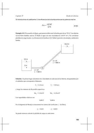 183
Diseño de tuberíasCapítulo IV
Si introducimos el coeficiente η de eficiencia de la bomba entonces la potencia real es
76η
γ EQ
Pot
∆
= (4-32)
Ejemplo 4.14 De acuerdo a la figura ¿qué potencia debe tener la bomba para elevar 70 l/s?. Las tuberías
son de fierro fundido, nuevas. El fluido es agua con una viscosidad de 1,4x10-6
m2
/s. No considerar
pérdidas de carga locales. La eficiencia de la bomba es 0,8. Hallar la presión a la entrada y salida de la
bomba.
Solución. En primer lugar calculamos las velocidades en cada una de las tuberías, designándolas por
el subíndice que corresponde al diámetro.
8V = 2,16 m/s 6V = 3,84 m/s
y luego los números de Reynolds respectivos
8Re = 3,14x105
6Re = 4,18x105
Las rugosidades relativas son
0,0012 0,0016
En el diagrama de Moody se encuentran los valores del coeficiente f de Darcy.
8f = 0,021 6f = 0,023
Se puede entonces calcular la pérdida de carga en cada tramo
B
3,0 m
0 m
33,0 m
D = 8"
L = 300 m
= 600 mL
D = 6"
 