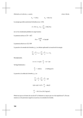 184
Arturo RochaHidráulica de tuberías y canales
8fh = 7,38 m 6fh = 68,12 m
La energía que debe suministrar la bomba es (ec. 4-30)
m25,106
2
30
2
6
68
g
V
hhE ff
=+++=
(no se ha considerado pérdidas de carga locales).
La potencia teórica es ( )EH ∆=
76
HQ
Pot
γ
= =97,86HP
La potencia efectiva es 122,3 HP
La presión a la entrada de la bomba ( Ep ) se obtiene aplicando la ecuación de la energía
8
2
8
0
0
2
0
22
fE
E
hz
p
g
V
z
p
g
V
+++=++
γγ
Reemplazando,
0 + 0 + 3 = 0,24 +
γ
Ep
+ 0 + 7,38
Se llega finalmente a
γ
Ep
=-4,62m (-0,46kg/cm2
)
La presión a la salida de la bomba ( Sp ) es
E
p
g
Vp
g
V SE
∆−+=+
γγ 22
2
6
2
8
0,24-4,62=0,75+
γ
S
p
-106,25
γ
S
p
=101,12m (10,11kg/cm2
)
Obsérvese que en el tramo de succión (8”) el diámetro es mayor que en el de impulsión (6”). De esta
manera se evita presiones negativas excesivas a la entrada de la bomba.
 