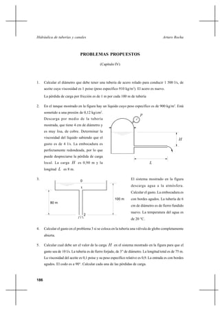 186
Arturo RochaHidráulica de tuberías y canales
PROBLEMAS PROPUESTOS
(Capítulo IV)
1. Calcular el diámetro que debe tener una tubería de acero rolado para conducir 1 500 l/s, de
aceite cuya viscosidad es 1 poise (peso específico 910 kg/m3
). El acero es nuevo.
La pérdida de carga por fricción es de 1 m por cada 100 m de tubería
2. En el tanque mostrado en la figura hay un líquido cuyo peso específico es de 900 kg/m3
. Está
sometido a una presión de 0,12 kg/cm2
.
Descarga por medio de la tubería
mostrada, que tiene 4 cm de diámetro y
es muy lisa, de cobre. Determinar la
viscosidad del líquido sabiendo que el
gasto es de 4 l/s. La embocadura es
perfectamente redondeada, por lo que
puede despreciarse la pérdida de carga
local. La carga H es 0,90 m y la
longitud L es 8 m.
3. El sistema mostrado en la figura
descarga agua a la atmósfera.
Calcular el gasto. La embocadura es
con bordes agudos. La tubería de 6
cm de diámetro es de fierro fundido
nuevo. La temperatura del agua es
de 20 °C.
4. Calcular el gasto en el problema 3 si se coloca en la tubería una válvula de globo completamente
abierta.
5. Calcular cual debe ser el valor de la carga H en el sistema mostrado en la figura para que el
gasto sea de 10 l/s. La tubería es de fierro forjado, de 3” de diámetro. La longitud total es de 75 m.
La viscosidad del aceite es 0,1 poise y su peso específico relativo es 0,9. La entrada es con bordes
agudos. El codo es a 90°. Calcular cada una de las pérdidas de carga.
H
p
L
100 m
80 m
0
1
2
 
