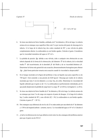 187
Diseño de tuberíasCapítulo IV
( k = 4,5 x 10-5
m)
6. Se tiene una tubería de fierro fundido, asfaltado, de 6” de diámetro y 80 m de largo. La tubería
arranca de un estanque cuya superficie libre está 5 m por encima del punto de descarga de la
tubería. A lo largo de la tubería hay dos codos standard de 90° y una válvula de globo
completamente abierta. La embocadura es con bordes agudos. Calcular el gasto. Considérese
que la viscosidad cinemática del agua es 10-6
m2
/s.
7. La pérdida de presión p∆ debida a una válvula, codo o cualquier otra obstrucción en una
tubería depende de la forma de la obstrucción, del diámetro D de la tubería, de la velocidad
media V del escurrimiento, de la densidad ρ del fluido y de su viscosidad dinámica µ .
Determinar la forma más general de una ecuación, dimensionalmente homogénea para obtener
p∆ . ¿Qué forma particular tomaría esta ecuación cuando la viscosidad es despreciable?.
8. En el tanque mostrado en la figura del problema 2, hay un líquido cuyo peso específico es de
750 kg/m3
. Está sometido a una presión de 0,04 kg/cm2
. Descarga por medio de la tubería
mostrada que tiene 4 cm de diámetro y es muy lisa, de cobre. Determinar la viscosidad del
líquido sabiendo que el gasto es de 1 l/s. La embocadura es perfectamente redondeada, por lo
que puede despreciarse la pérdida de carga local. La carga H es 0,30 m y la longitud L es 20 m.
9. Se tiene una tubería de fierro fundido de 6” de diámetro y 80 m de largo. La tubería arranca de
un estanque que tiene 5 m de carga con respecto al punto de desague. A lo largo de la tubería
hay 2 codos standard de 90° y una válvula ( K = 10). La embocadura es con bordes agudos.
Calcular el gasto (T = 20 °C).
10. Dos estanques cuya diferencia de nivel es de 25 m están unidos por una tubería de 6” de diámetro
y 1 550 m de longitud (asbesto - cemento, nuevo). La viscosidad del agua es 10-6
m2
/s. Calcular el
gasto.
11. ¿Cuál es la diferencia de nivel que debería existir entre los dos estanques del problema anterior
para que el gasto sea de 50 l/s?.
H
 