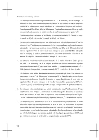 188
Arturo RochaHidráulica de tuberías y canales
12. Dos estanques están conectados por una tubería de 12” de diámetro y 915 m de largo. La
diferencia de nivel entre ambos estanques es de 24,5 m. A una distancia de 300 m del primer
estanque se ha colocado en la tubería una válvula de 3” que descarga libremente a la atmósfera.
Esta válvula está 15 m debajo del nivel del estanque. Para los efectos de este problema se puede
considerar a la válvula como un orificio circular de coeficiente de descarga igual a 0,95.
Considerando que el coeficiente f de fricción es constante e igual a 0,032. Calcular el gasto:
a) cuando la válvula está cerrada, b) cuando la válvula está abierta.
13. Dos reservorios están conectados por una tubería de fierro galvanizado que tiene 6” en los
primeros 15 m y 8” de diámetro en los siguientes 25,1 m. La embocadura es con bordes ligeramente
redondeados y el cambio de sección es brusco. Calcular cual debe ser la diferencia de nivel
entre las superficies libres de ambos reservorios para que el gasto sea de 123,5 l/s. Dibujar la
línea de energía y la línea de gradiente hidráulica, calculando previamente cada una de las
pérdidas de carga. La viscosidad cinemática del agua es 1,3x10-6
m2
/s.
14. Dos estanques tienen una diferencia de nivel de 34,7 m. El primer tramo de la tubería que los
une tiene 3” de diámetro y 100 m de longitud. Calcular que longitud debe tener el segundo
tramo, cuyo diámetro es de 2”, para que el gasto sea 8 l/s. La embocadura es acampanada ( K =
0,04). La transición es gradual. La temperatura es de 20 °C. La tubería es de fierro forjado.
15. Dos estanques están unidos por una tubería de fierro galvanizado que tiene 6” de diámetro en
los primeros 15 m y 8” de diámetro en los siguientes 20 m. La embocadura es con bordes
ligeramente redondeados y el cambio de sección es brusco. La diferencia de nivel entre las
superficies libres de ambos estanques es de 8 m. La viscosidad del agua es de 1,3x10-6
m2
/s.
Calcular el gasto y cada una de las pérdidas de carga. Dibujar la línea de gradiente hidráulica.
16. Dos estanques están conectados por una tubería cuyo diámetro es de 6” en los primeros 20 pies
y de 9” en los otros 50 pies. La embocadura es con bordes agudos. El cambio de sección es
brusco. La diferencia de nivel entre las superficies libres de ambos estanques es de 20 pies.
Calcular cada una de las pérdidas de carga y el gasto. Considerar f = 0,04 en ambas tuberías.
17. Dos reservorios cuya diferencia de nivel es de 6 m están unidos por una tubería de acero
remachado nuevo, que tiene un primer tramo de 80 m de largo y 6” de diámetro. El segundo
tramo, unido al primero por una expansión gradual (10°) tiene 120 m de largo y 8” de diámetro.
La embocadura es con bordes ligeramente redondeados. En el segundo tramo se ha colocado
una válvula. Calcular para que valor de K , de la válvula, el gasto queda reducido al 90 % (del
que existiría en ausencia de la válvula). La temperatura del agua es de 15 °C.
 