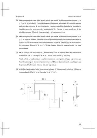 189
Diseño de tuberíasCapítulo IV
18. Dos estanques están conectados por una tubería que tiene 6” de diámetro en los primeros 25 m
y 8” en los 40 m restantes. La embocadura es perfectamente redondeada. El cambio de sección
es brusco. La diferencia de nivel entre ambos estanques es de 20 m. Las tuberías son de fierro
fundido, nuevo. La temperatura del agua es de 20 °C. Calcular el gasto, y cada una de las
pérdidas de carga. Dibujar la línea de energía y la línea piezométrica.
19. Dos estanques estan conectados por una tubería que tiene 8” de diámetro en los primeros 20 m
y 6” en los 30 m restantes. La embocadura es ligeramente redondeada. El cambio de sección es
brusco. La diferencia de nivel entre ambos estanques es de 15 m. La tubería es de fierro fundido.
La temperatura del agua es de 20 °C. Calcular el gasto. Dibujar la línea de energía y la línea
piezométrica.
20. De un estanque sale una tubería de 2 400 m de largo y 18” de diámetro. Descarga libremente a
la atmósfera 350 l/s. La carga es de 40 m. Calcular el coeficiente f de Darcy.
Si a la tubería se le adiciona una boquilla tronco cónica convergente, en la que suponemos que
la pérdida de carga es despreciable, determinar cual debe ser el diámetro de la boquilla para que
la potencia del chorro sea máxima. Calcular la potencia.
21. Calcular el gasto para el sifón mostrado en la figura. El diámetro de la tubería es 0,20 m, su
rugosidad es de 1,5x10-4
m, la viscosidad es de 10-6
m2
/s.
D
3,0 m
3,0 m
4,0 m
7,0 m
D1,5
10°
8,0 m
 