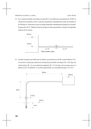 190
Arturo RochaHidráulica de tuberías y canales
22. En el sistema mostrado en la figura circulan 60 l/s. La bomba tiene una potencia de 10 HP. La
eficiencia de la bomba es 0,85. La presión manométrica inmediatamente antes de la bomba es
de 0,06 kg/cm2
. Determinar cual es la energía disponible inmediatamente después de la bomba.
El agua está a 20 °C. Dibujar la línea de energía y la línea piezométrica. Calcular la longitud de
cada uno de los tramos.
23. Calcular la potencia que debe tener la bomba, cuya eficiencia es del 80 % para bombear 15 l/s.
La succión se efectúa por medio de la válvula de pie mostrada en la figura ( K = 0,8). Hay una
válvula check ( K = 2) y una válvula de compuerta ( K = 17). El codo es de curvatura suave. La
tubería es de 4” de diámetro. Es de fierro galvanizado. La viscosidad del agua es 10-6
m2
/s.
B
22,0 m
10,0 m
D = 4"
Fierro fundido, nuevo
= 4"D
50 m
250 m
90,0 m
B
11,5 m
10,0 m
1,5 m
 