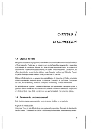 1
IntroducciónCapítulo I
1.1 Objetivo del libro
El objetivo de este libro es proporcionar al lector los conocimientos fundamentales de Hidráulica
y Mecánica de los Fluidos que se requieren para el diseño de tuberías y canales y para otras
aplicaciones de Hidráulica General. En este libro se presenta el modo de predecir el
escurrimiento y los fenómenos de corriente para ciertas condiciones dadas. De otro lado, se
ofrece también los conocimientos básicos para el estudio posterior de Hidráulica Fluvial,
Irrigación, Drenaje, Abastecimientos de Agua, Hidroelectricidad, etc.
El desarrollo de los temas se apoya en conceptos básicos de Mecánica de Fluidos adquiridos
anteriormente en los siguientes temas: Hidrostática, Cinemática de los Fluidos, Ecuaciones
de Euler, Navier-Stokes y Bernoulli, Semejanza Hidráulica y Análisis Dimensional.
En la Hidráulica de tuberías y canales trabajaremos con fluidos reales como agua, aceite o
petróleo. Al tener estos fluidos viscosidad habrá que admitir la existencia de tensiones tangenciales
en el interior de la masa fluida y tendremos que apartarnos de la Hidrodinámica clásica.
1.2 Esquema del contenido general
Este libro consta de nueve capítulos cuyo contenido sintético es el siguiente
Capítulo I: Introducción.
Objetivos. Tipos de flujo. Efecto de la gravedad y de la viscosidad. Concepto de distribución
de velocidades. Coeficientes de Coriolis y Boussinesq. Comparación entre tuberías y canales.
CAPITULO I
INTRODUCCION
 