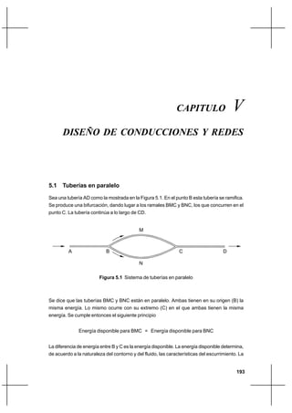 193
Diseño de conducciones y redesCapítulo V
CAPITULO V
DISEÑO DE CONDUCCIONES Y REDES
5.1 Tuberías en paralelo
Sea una tubería AD como la mostrada en la Figura 5.1. En el punto B esta tubería se ramifica.
Se produce una bifurcación, dando lugar a los ramales BMC y BNC, los que concurren en el
punto C. La tubería continúa a lo largo de CD.
Figura 5.1 Sistema de tuberías en paralelo
Se dice que las tuberías BMC y BNC están en paralelo. Ambas tienen en su origen (B) la
misma energía. Lo mismo ocurre con su extremo (C) en el que ambas tienen la misma
energía. Se cumple entonces el siguiente principio
Energía disponible para BMC = Energía disponible para BNC
La diferencia de energía entre B y C es la energía disponible. La energía disponible determina,
de acuerdo a la naturaleza del contorno y del fluido, las características del escurrimiento. La
A B C D
M
N
 