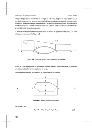 194
Arturo RochaHidráulica de tuberías y canales
energía disponible se transforma en energía de velocidad, de presión y elevación. En un
conducto horizontal muy largo con velocidad relativamente pequeña se puede considerar que
la energía disponible da lugar íntegramente a la pérdida de carga continua. Nótese que la
ramificación puede ser en la forma de dos o más tuberías, cada una de las cuales tiene su
propio diámetro, longitud y rugosidad.
A modo de ilustración se ha efectuado el trazo de la línea de gradiente hidráulica (L. P.) para
el sistema mostrado en la Figura 5.2
Figura 5.2 Línea piezométrica en un sistema en paralelo
Como las tuberías en paralelo se caracterizan por tener la misma energía disponible se producirá
en cada una de ellas la misma pérdida de carga.
Sea una representación esquemática de varias tuberías en paralelo
Figura 5.3 Varias tuberías en paralelo
Se cumplirá que
BCffffff hhhhhh =====
54321
(5-1)
A B C D
1
2
3
4
5
hf
A B C D
B-C
L. P.
 