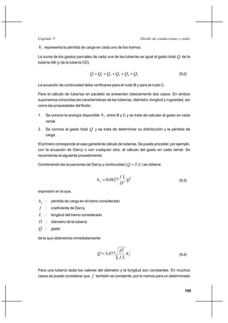 195
Diseño de conducciones y redesCapítulo V
fh representa la pérdida de carga en cada uno de los tramos.
La suma de los gastos parciales de cada una de las tuberías es igual al gasto total Q de la
tubería AB (y de la tubería CD).
54321 QQQQQQ ++++= (5-2)
La ecuación de continuidad debe verificarse para el nudo B y para el nudo C.
Para el cálculo de tuberías en paralelo se presentan básicamente dos casos. En ambos
suponemos conocidas las características de las tuberías, diámetro, longitud y rugosidad, así
como las propiedades del fluido.
1. Se conoce la energía disponible fh entre B y C y se trata de calcular el gasto en cada
ramal.
2. Se conoce el gasto total Q y se trata de determinar su distribución y la pérdida de
carga.
El primero corresponde al caso general de cálculo de tuberías. Se puede proceder, por ejemplo,
con la ecuación de Darcy o con cualquier otra, al cálculo del gasto en cada ramal. Se
recomienda el siguiente procedimiento
Combinando las ecuaciones de Darcy y continuidad ( VAQ = ) se obtiene
2
5
0827,0 Q
D
Lf
hf = (5-3)
expresión en la que,
fh : pérdida de carga en el tramo considerado
f : coeficiente de Darcy
L : longitud del tramo considerado
D : diámetro de la tubería
Q : gasto
de la que obtenemos inmediatamente
2
15
477,3 fh
Lf
D
Q = (5-4)
Para una tubería dada los valores del diámetro y la longitud son constantes. En muchos
casos se puede considerar que f también es constante, por lo menos para un determinado
 