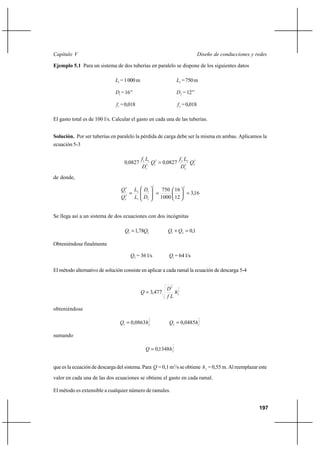 197
Diseño de conducciones y redesCapítulo V
Ejemplo 5.1 Para un sistema de dos tuberías en paralelo se dispone de los siguientes datos
1L =1000m 2L =750m
1D =16’’ 2D =12’’
1f =0,018 2f =0,018
El gasto total es de 100 l/s. Calcular el gasto en cada una de las tuberías.
Solución. Por ser tuberías en paralelo la pérdida de carga debe ser la misma en ambas. Aplicamos la
ecuación 5-3
2
25
2
222
15
1
11
0827008270 Q
D
Lf
,Q
D
Lf
, =
de donde,
16,3
12
16
1000
750
55
2
1
1
2
2
2
2
1
=





=





=
D
D
L
L
Q
Q
Se llega así a un sistema de dos ecuaciones con dos incógnitas
21 78,1 QQ = 1,021
=+ QQ
Obteniéndose finalmente
2Q = 36 l/s 1Q = 64 l/s
El método alternativo de solución consiste en aplicar a cada ramal la ecuación de descarga 5-4
2
15
477,3 fh
Lf
D
Q =
obteniéndose
2
1
0863,01 fhQ = 2
1
0485,02 fhQ =
sumando
2
1
1348,0 fhQ =
que es la ecuación de descarga del sistema. Para Q = 0,1 m3
/s se obtiene fh = 0,55 m. Al reemplazar este
valor en cada una de las dos ecuaciones se obtiene el gasto en cada ramal.
El método es extensible a cualquier número de ramales.
 
