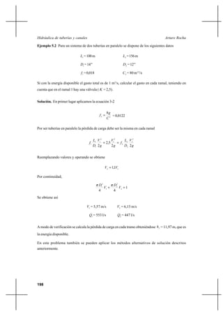 198
Arturo RochaHidráulica de tuberías y canales
Ejemplo 5.2 Para un sistema de dos tuberías en paralelo se dispone de los siguientes datos
1L =100m 2L =156m
1D =14’’ 2D =12’’
1f =0,018 2C = 80 m1/2
/s
Si con la energía disponible el gasto total es de 1 m3
/s, calcular el gasto en cada ramal, teniendo en
cuenta que en el ramal 1 hay una válvula ( K = 2,5).
Solución. En primer lugar aplicamos la ecuación 3-2
22
8
C
g
f = =0,0122
Por ser tuberías en paralelo la pérdida de carga debe ser la misma en cada ramal
g
V
D
L
f
g
V
g
V
D
L
f
22
5,2
2
2
2
2
2
2
2
1
2
1
1
1
1 =+
Reemplazando valores y operando se obtiene
12 1,1 VV =
Por continuidad,
1
44
2
2
2
1
2
1
=+ V
D
V
D ππ
Se obtiene así
1V = 5,57 m/s 2V = 6,13 m/s
1Q = 553 l/s 2Q = 447 l/s
A modo de verificación se calcula la pérdida de carga en cada tramo obteniéndose fh = 11,97 m, que es
la energía disponible.
En este problema también se pueden aplicar los métodos alternativos de solución descritos
anteriormente.
 