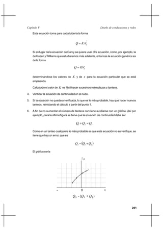 201
Diseño de conducciones y redesCapítulo V
Esta ecuación toma para cada tubería la forma
2
1
fhKQ =
Si en lugar de la ecuación de Darcy se quiere usar otra ecuación, como, por ejemplo, la
de Hazen y Williams que estudiaremos más adelante, entonces la ecuación genérica es
de la forma
x
fKhQ =
determinándose los valores de K y de x para la ecuación particular que se está
empleando.
Calculado el valor de K es fácil hacer sucesivos reemplazos y tanteos.
4. Verificar la ecuación de continuidad en el nudo.
5. Si la ecuación no quedara verificada, lo que es lo más probable, hay que hacer nuevos
tanteos, reiniciando el cálculo a partir del punto 1.
6. A fin de no aumentar el número de tanteos conviene auxiliarse con un gráfico. Así por
ejemplo, para la última figura se tiene que la ecuación de continuidad debe ser
321 QQQ =+
Como en un tanteo cualquiera lo más probable es que esta ecuación no se verifique, se
tiene que hay un error, que es
( )213 QQQ +−
El gráfico sería
- +0
z P
Q - (Q + Q )3 1 2
 