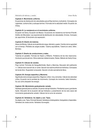 2
Arturo RochaHidráulica de tuberías y canales
Capítulo II. Movimiento uniforme.
Ecuaciones de distribución de velocidades para el flujo laminar y turbulento. Conceptos de
rugosidad, contorno liso y subcapa laminar. Fórmulas de la velocidad media. Ecuación de
Chezy.
Capítulo III. La resistencia en el movimiento uniforme.
Ecuación de Darcy, Ecuación de Blasius. Ecuaciones de resistencia de Karman-Prandtl.
Gráfico de Nikuradse. Ley exponencial de distribución de velocidades. Errores. Concepto
de capa límite. El fenómeno de separación.
Capítulo IV. Diseño de tuberías.
Abaco de Moody. Cálculo de la pérdida de carga, diámetro y gasto. Cambio de la rugosidad
con el tiempo. Pérdidas de cargas locales. Tubería equivalente, Tubería en serie. Sifón.
Bombeo.
Capítulo V. Diseño de conducciones y redes.
Tuberías en paralelo. Fórmula de Hazen y Williams. Problema de los tres reservorios.
Conducto que da servicio. Otros sistemas indeterminados. Redes. Método de Hardy Cross.
Capítulo VI. Cálculo de canales.
Flujo normal. Fórmulas de Ganguillet-Kutter, Bazin y Manning. Discusión del coeficiente
n. Cálculo de la sección de un canal. Sección de máxima eficiencia hidráulica. Conceptos
de borde libre. Rugosidad compuesta. Sección circular parcialmente llena.
Capítulo VII. Energía específica y Momenta.
Significado de la energía específica. Régimen crítico: ríos y torrentes. Cálculo de velocidad
crítica. Ecuación de la cantidad de movimiento. Concepto de momenta. Salto hidráulico.
Su uso como disipador de energía.
Capítulo VIII. Movimiento gradualmente variado.
Hipótesis general para su estudio. Ecuación del eje hidráulico. Pendiente suave y pendiente
fuerte. Discusión de la ecuación del eje hidráulico y presentación de los seis casos del
movimiento gradualmente variado. Cálculo de la curva de remanso.
Capítulo IX. Vertederos. Su objeto y uso. Tipos.
Su objeto y uso. Tipos. Fórmula General. Vertederos rectangulares, triangulares y trapeciales.
Vertedero de cresta ancha. Vertedero Sumergido.
 