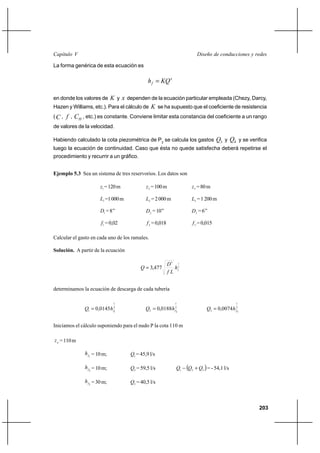 203
Diseño de conducciones y redesCapítulo V
La forma genérica de esta ecuación es
x
f KQh =
en donde los valores de K y x dependen de la ecuación particular empleada (Chezy, Darcy,
Hazen y Williams, etc.). Para el cálculo de K se ha supuesto que el coeficiente de resistencia
(C , f , HC , etc.) es constante. Conviene limitar esta constancia del coeficiente a un rango
de valores de la velocidad.
Habiendo calculado la cota piezométrica de P2
se calcula los gastos 3Q y 4Q y se verifica
luego la ecuación de continuidad. Caso que ésta no quede satisfecha deberá repetirse el
procedimiento y recurrir a un gráfico.
Ejemplo 5.3 Sea un sistema de tres reservorios. Los datos son
1z =120m 2z =100m 3z =80m
1L =1000m 2L =2000m 3L =1200m
1D =8’’ 2D =10’’ 3D =6’’
1f =0,02 2f =0,018 3f =0,015
Calcular el gasto en cada uno de los ramales.
Solución. A partir de la ecuación
2
15
477,3 fh
Lf
D
Q =
determinamos la ecuación de descarga de cada tubería
2
1
11 0145,0 fhQ = 2
1
22 0188,0 fhQ = 2
1
33 0074,0 fhQ =
Iniciamos el cálculo suponiendo para el nudo P la cota 110 m
pz =110m
1fh =10m; 1Q = 45,9 l/s
2fh =10m; 2Q = 59,5 l/s ( )321 QQQ +− = - 54,1 l/s
3fh =30m; 3Q = 40,5 l/s
 