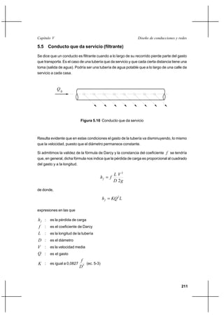 211
Diseño de conducciones y redesCapítulo V
5.5 Conducto que da servicio (filtrante)
Se dice que un conducto es filtrante cuando a lo largo de su recorrido pierde parte del gasto
que transporta. Es el caso de una tubería que da servicio y que cada cierta distancia tiene una
toma (salida de agua). Podría ser una tubería de agua potable que a lo largo de una calle da
servicio a cada casa.
Figura 5.10 Conducto que da servicio
Resulta evidente que en estas condiciones el gasto de la tubería va disminuyendo, lo mismo
que la velocidad, puesto que el diámetro permanece constante.
Si admitimos la validez de la fórmula de Darcy y la constancia del coeficiente f se tendría
que, en general, dicha fórmula nos indica que la pérdida de carga es proporcional al cuadrado
del gasto y a la longitud.
g
V
D
L
fhf
2
2
=
de donde,
LKQhf
2
=
expresiones en las que
fh : es la pérdida de carga
f : es el coeficiente de Darcy
L : es la longitud de la tubería
D : es el diámetro
V : es la velocidad media
Q : es el gasto
K : es igual a 0,0827 5
D
f
(ec. 5-3)
Q0
 