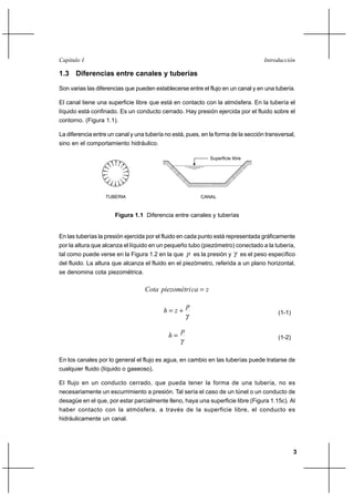 3
IntroducciónCapítulo I
1.3 Diferencias entre canales y tuberías
Son varias las diferencias que pueden establecerse entre el flujo en un canal y en una tubería.
El canal tiene una superficie libre que está en contacto con la atmósfera. En la tubería el
líquido está confinado. Es un conducto cerrado. Hay presión ejercida por el fluido sobre el
contorno. (Figura 1.1).
La diferencia entre un canal y una tubería no está, pues, en la forma de la sección transversal,
sino en el comportamiento hidráulico.
Superficie libre
TUBERIA CANAL
Figura 1.1 Diferencia entre canales y tuberías
En las tuberías la presión ejercida por el fluido en cada punto está representada gráficamente
por la altura que alcanza el líquido en un pequeño tubo (piezómetro) conectado a la tubería,
tal como puede verse en la Figura 1.2 en la que p es la presión y γ es el peso específico
del fluido. La altura que alcanza el fluido en el piezómetro, referida a un plano horizontal,
se denomina cota piezométrica.
zcapiezométriCota =
γ
p
zh += (1-1)
γ
p
h = (1-2)
En los canales por lo general el flujo es agua, en cambio en las tuberías puede tratarse de
cualquier fluido (líquido o gaseoso).
El flujo en un conducto cerrado, que pueda tener la forma de una tubería, no es
necesariamente un escurrimiento a presión. Tal sería el caso de un túnel o un conducto de
desagüe en el que, por estar parcialmente lleno, haya una superficie libre (Figura 1.15c). Al
haber contacto con la atmósfera, a través de la superficie libre, el conducto es
hidráulicamente un canal.
 