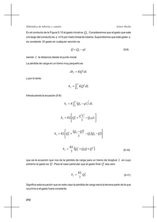 212
Arturo RochaHidráulica de tuberías y canales
En el conducto de la Figura 5.10 el gasto inicial es 0Q . Consideremos que el gasto que sale
a lo largo del conducto es q m3
/s por metro lineal de tubería. Supondremos que este gasto q
es constante. El gasto en cualquier sección es
qLQQ −= 0 (5-9)
siendo L la distancia desde el punto inicial.
La pérdida de carga en un tramo muy pequeño es
dLKQdhf
2
=
y por lo tanto
dLKQh
L
f ∫=
0
2
Introduciendo la ecuación (5-9)
( ) dLqLQKh
L
f
2
0
0∫ −=






−+= LqQ
Lq
QKLhf 0
22
2
0
3
( ) ( )





−−
−
+= QQQ
QQ
QKLhf 00
2
02
0
3
( )2
0
2
0
3
QQQQ
KL
hf ++= (5-10)
que es la ecuación que nos da la pérdida de carga para un tramo de longitud L en cuyo
extremo el gasto es Q . Para el caso particular que el gasto final Q sea cero
2
0
3
Q
KL
hf = (5-11)
Significa esta ecuación que en este caso la pérdida de carga sería la tercera parte de la que
ocurriría si el gasto fuera constante.
 