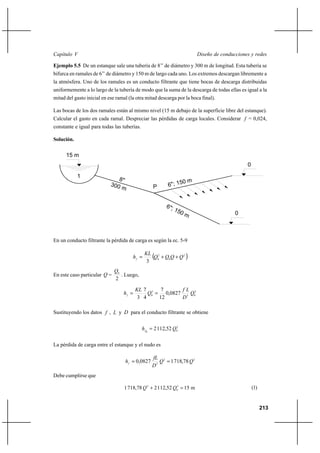 213
Diseño de conducciones y redesCapítulo V
Ejemplo 5.5 De un estanque sale una tubería de 8’’ de diámetro y 300 m de longitud. Esta tubería se
bifurca en ramales de 6’’ de diámetro y 150 m de largo cada uno. Los extremos descargan libremente a
la atmósfera. Uno de los ramales es un conducto filtrante que tiene bocas de descarga distribuidas
uniformemente a lo largo de la tubería de modo que la suma de la descarga de todas ellas es igual a la
mitad del gasto inicial en ese ramal (la otra mitad descarga por la boca final).
Las bocas de los dos ramales están al mismo nivel (15 m debajo de la superficie libre del estanque).
Calcular el gasto en cada ramal. Despreciar las pérdidas de carga locales. Considerar f = 0,024,
constante e igual para todas las tuberías.
Solución.
En un conducto filtrante la pérdida de carga es según la ec. 5-9
( )2
0
2
0
3
QQQQ
KL
hf
++=
En este caso particular Q =
2
0Q
. Luego,
2
05
2
0
0827,0
12
7
4
7
3
Q
D
Lf
Q
KL
hf
==
Sustituyendo los datos f , L y D para el conducto filtrante se obtiene
2
00
52,1122 Qhf =
La pérdida de carga entre el estanque y el nudo es
22
5
78,71810827,0 QQ
D
fL
hf
==
Debe cumplirse que
m1552,112278,7181 2
0
2
QQ =+ (1)
1
0
0
300 m
8"
6"; 150 m
6"; 150 m
15 m
P
 