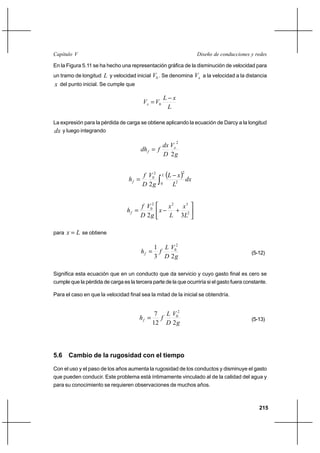215
Diseño de conducciones y redesCapítulo V
En la Figura 5.11 se ha hecho una representación gráfica de la disminución de velocidad para
un tramo de longitud L y velocidad inicial 0V . Se denomina xV a la velocidad a la distancia
x del punto inicial. Se cumple que
L
xL
VVx
−
= 0
La expresión para la pérdida de carga se obtiene aplicando la ecuación de Darcy a la longitud
dx y luego integrando
g
V
D
dx
fdh x
f
2
2
=
( ) dx
L
xL
g
V
D
f
h
L
f ∫
−
=
0 2
22
0
2






+−= 2
322
0
32 L
x
L
x
x
g
V
D
f
hf
para Lx = se obtiene
g
V
D
L
fhf
23
1 2
0
= (5-12)
Significa esta ecuación que en un conducto que da servicio y cuyo gasto final es cero se
cumple que la pérdida de carga es la tercera parte de la que ocurriría si el gasto fuera constante.
Para el caso en que la velocidad final sea la mitad de la inicial se obtendría.
g
V
D
L
fhf
212
7 2
0
= (5-13)
5.6 Cambio de la rugosidad con el tiempo
Con el uso y el paso de los años aumenta la rugosidad de los conductos y disminuye el gasto
que pueden conducir. Este problema está íntimamente vinculado al de la calidad del agua y
para su conocimiento se requieren observaciones de muchos años.
 