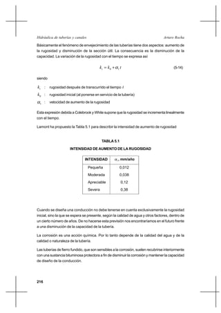 216
Arturo RochaHidráulica de tuberías y canales
Básicamente el fenómeno de envejecimiento de las tuberías tiene dos aspectos: aumento de
la rugosidad y disminución de la sección útil. La consecuencia es la disminución de la
capacidad. La variación de la rugosidad con el tiempo se expresa así
tkkt 10 α+= (5-14)
siendo
tk : rugosidad después de transcurrido el tiempo t
0k : rugosidad inicial (al ponerse en servicio de la tubería)
1α : velocidad de aumento de la rugosidad
Esta expresión debida a Colebrook y White supone que la rugosidad se incrementa linealmente
con el tiempo.
Lamont ha propuesto la Tabla 5.1 para describir la intensidad de aumento de rugosidad
TABLA 5.1
INTENSIDAD DE AUMENTO DE LA RUGOSIDAD
Cuando se diseña una conducción no debe tenerse en cuenta exclusivamente la rugosidad
inicial, sino la que se espera se presente, según la calidad de agua y otros factores, dentro de
un cierto número de años. De no hacerse esta previsión nos encontraríamos en el futuro frente
a una disminución de la capacidad de la tubería.
La corrosión es una acción química. Por lo tanto depende de la calidad del agua y de la
calidad o naturaleza de la tubería.
Las tuberías de fierro fundido, que son sensibles a la corrosión, suelen recubrirse interiormente
con una sustancia bituminosa protectora a fin de disminuir la corrosión y mantener la capacidad
de diseño de la conducción.
INTENSIDAD 1α , mm/año
Pequeña
Moderada
Apreciable
Severa
0,012
0,038
0,12
0,38
 