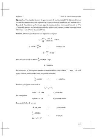 217
Diseño de conducciones y redesCapítulo V
Ejemplo 5.6. Una ciudad se abastece de agua por medio de una tubería de 20’’ de diámetro. Después
de 1 año de la puesta en servicio se requiere de 40 HP por kilómetro de conducción, para bombear 400 l/s.
Después de 4 años de servicio la potencia requerida para transportar el mismo caudal aumentó en 10 %
¿Cuál será la potencia necesaria después de 8 años, sabiendo que entonces el caudal requerido será de
600 l/s? (ν = 1,1x10-6
m2
/s, eficiencia 100 %).
Solución. Después de 1 año de servicio la pérdida de carga es
6,7
4,00001
7640
=
×
×
==f
Q
Pot
h
γ
m
2
5
0827,0 Q
D
Lf
hf
= o
o
o f =0,00071m
5
109Re ×==
ν
VD
En el ábaco de Moody se obtiene
D
k1
= 0,0009. Luego,
1k =0,00046m
Un aumento del 10 % en la potencia supone un aumento del 10 % en el valor de f . Luego f = 0,0213
y para el mismo número de Reynolds la rugosidad relativa es
D
k4
=0,0014 o
o
o 4k =0,00071m
Sabemos que según la ecuación 5-14
104 4α+= kk
0,00071= 10 4α+k 0k =0,00038m
Por consiguiente o
o
o
0,00046= 10
α+k 1
α =0,000083m/año
Después de 8 años de servicio
108 8α+= kk o
o
o
8k =0,001044m
002055,08
=
D
k
Re =1,37x106
o
o
o f =0,0236
 