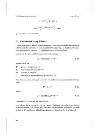 218
Arturo RochaHidráulica de tuberías y canales
2
5
0827,0 Q
D
Lf
hf
= =20,77m
76
77,206,00001
76
××
==
QH
Pot
γ
=164HP
que es la potencia teórica requerida.
5.7 Fórmula de Hazen y Williams
La fórmula de Hazen y Williams tiene origen empírico. Se usa ampliamente en los cálculos de
tuberías para abastecimiento de agua. Su uso está limitado al agua en flujo turbulento, para
tuberías de diámetro mayor de 2’’ y velocidades que no excedan de 3 m/s.
La ecuación de Hazen y Williams usualmente se expresa así
54,063,2
000426,0 SDCQ H= (5-15)
expresión en la que
Q : gasto en litros por segundo
HC : coeficiente de Hazen y Williams
D : diámetro en pulgadas
S : pendiente de la línea de energía en metros por km
Para una tubería dada, la longitud, el diámetro y el coeficiente de resistencia son constantes,
luego
54,0
fhKQ = (5-16)
siendo
54,063,2
000426,0 −
= LDCK H
(5-17)
La expresión 5-16 es similar a la ecuación 5-5.
Los valores de la constante HC de Hazen y Williams han sido determinados
experimentalmente. Son función de la naturaleza de las paredes. (Obsérvese que este
coeficiente HC es diferente del de Chezy). Los valores usuales son los de la Tabla 5.2
 