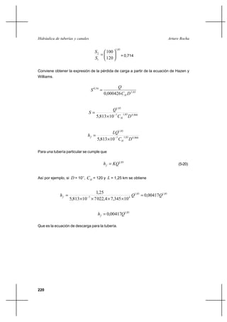 220
Arturo RochaHidráulica de tuberías y canales
85,1
1
2
120
100






=
S
S
= 0,714
Conviene obtener la expresión de la pérdida de carga a partir de la ecuación de Hazen y
Williams.
63,2
54,0
000426,0 DC
Q
S
H
=
866,485,17
85,1
10813,5 DC
Q
S
H
−
×
=
866,485,17
85,1
10813,5 DC
LQ
h
H
f −
×
=
Para una tubería particular se cumple que
85,1
KQhf = (5-20)
Así por ejemplo, si D = 10’’, HC = 120 y L = 1,25 km se obtiene
85,185,1
47
00417,0
10345,74,022710813,5
25,1
QQhf =
××××
= −
85,1
00417,0 Qhf =
Que es la ecuación de descarga para la tubería.
 