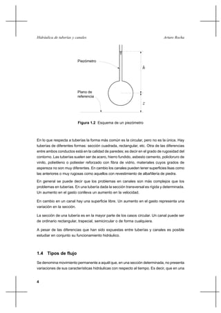 4
Arturo RochaHidráulica de tuberías y canales
Piezómetro
Plano de
referencia
h
z
Figura 1.2 Esquema de un piezómetro
En lo que respecta a tuberías la forma más común es la circular, pero no es la única. Hay
tuberías de diferentes formas: sección cuadrada, rectangular, etc. Otra de las diferencias
entre ambos conductos está en la calidad de paredes; es decir en el grado de rugosidad del
contorno. Las tuberías suelen ser de acero, hierro fundido, asbesto cemento, policloruro de
vinilo, polietileno o poliester reforzado con fibra de vidrio, materiales cuyos grados de
aspereza no son muy diferentes. En cambio los canales pueden tener superficies lisas como
las anteriores o muy rugosas como aquellos con revestimiento de albañilería de piedra.
En general se puede decir que los problemas en canales son más complejos que los
problemas en tuberías. En una tubería dada la sección transversal es rígida y determinada.
Un aumento en el gasto conlleva un aumento en la velocidad.
En cambio en un canal hay una superficie libre. Un aumento en el gasto representa una
variación en la sección.
La sección de una tubería es en la mayor parte de los casos circular. Un canal puede ser
de ordinario rectangular, trapecial, semicircular o de forma cualquiera.
A pesar de las diferencias que han sido expuestas entre tuberías y canales es posible
estudiar en conjunto su funcionamiento hidráulico.
1.4 Tipos de flujo
Se denomina movimiento permanente a aquél que, en una sección determinada, no presenta
variaciones de sus características hidráulicas con respecto al tiempo. Es decir, que en una
 