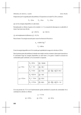 222
Arturo RochaHidráulica de tuberías y canales
Empecemos por la segunda parte del problema. Si la presión en el nudo P es 20 m, entonces
1fh = 20 m 2fh = 10 m 3fh = 20 m
que son las energías disponibles en cada tramo.
Reemplazando se obtiene el gasto en los ramales 1 y 3. La ecuación de descarga no es aplicable al
tramo 2 por tener una válvula.
1Q = 129,5 l/s 3Q = 88,3 l/s
2Q será simplemente la diferencia, 2Q = 41,2 l/s
Para el tramo 2 la energía necesaria para vencer las fuerzas de fricción es
85,1
22
004173,0 Qhf
=
2fh =4,06m
Como la energía disponible es de 10 m resulta que la pérdida de la carga en la válvula es 5,94 m.
Para la primera parte del problema el método más simple consiste en tantear valores para la presión en
P, calculando luego las energías disponibles en cada tramo y los gastos. Cuando la ecuación de
continuidad quede satisfecha se ha encontrado la respuesta.
Con una presión de 17,5 m en P prácticamente queda satisfecha la ecuación de continuidad. Si se
continúan los cálculos se obtiene
Pp =17,3m
1Q = 139 l/s 2Q = 57 l/s 3Q = 82 l/s
1fh = 25 m 1Q = 146,04
2fh = 5 m 2Q = 46,1Pp = 15 m
3fh = 15 m 3Q = 75,6 ( ) 24,3=+− 321 QQQ
1fh = 22,5 m 1Q = 138
2fh = 7,5 m 2Q = 57,4Pp = 17,5 m
3fh = 17,5 m 3Q = 82,2 ( ) 1,6−=+− 321 QQQ
 
