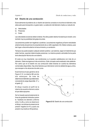 223
Diseño de conducciones y redesCapítulo V
5.8 Diseño de una conducción
Esencialmente el problema de un diseño de tuberías consiste en encontrar el diámetro más
adecuado para transportar un gasto dado. La selección del diámetro implica un estudio de
a) Velocidades
b) Presiones
c) Costo
Las velocidades excesivas deben evitarse. No sólo pueden destruir la tubería por erosión, sino
también hay la posibilidad del golpe de ariete.
Las presiones pueden ser negativas o positivas. Las presiones negativas ya fueron estudiadas
anteriormente al examinar el comportamiento de un sifón (apartado 4.8). Deben evitarse, pues
dan lugar a discontinuidad en el escurrimiento y a cavitación.
Tampoco se puede aceptar cualquier presión positiva. Las tuberías, según el material de que
están hechas, soportan determinadas presiones. La máxima presión admisible forma parte
de la descripción técnica de una tubería.
El costo es muy importante. Las condiciones a y b pueden satisfacerse con más de un
diámetro. Debe escogerse el más económico. Este concepto será analizado más adelante.
Por cierto que en el diseño de una conducción debe tenerse en cuenta los diámetros
comerciales disponibles. Hay otros factores que intervienen como la calidad de agua y otros,
que escapan a los alcances de este curso.
Examinemos el caso genérico de la
Figura 5.12. La tubería AB une los
dos estanques. Se trata de
determinareldiámetroquedebetener,
conociendo la carga disponible H y
el gasto Q .
El dibujo muestra el perfil de la
tubería de acuerdo al terreno sobre
el que debe apoyarse.
Se ha trazado aproximadamente la
línea de gradiente hidráulica (sobre
la hipótesis de diámetro uniforme
entre A y B) y, como se observa en
el dibujo, se anticipa la presencia de
presión negativa en N y quizá una
presión muy fuerte en M (positiva).
Figura 5.12 Diseño de una conducción
A
B
L. P.
M
N H
 