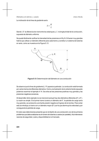 224
Arturo RochaHidráulica de tuberías y canales
La inclinación de la línea de gradiente sería
L
H
S =
Siendo H la diferencia de nivel entre los estanques y L la longitud total de la conducción,
supuesta de diámetro uniforme.
Se puede fácilmente verificar la intensidad de las presiones en M y N. Si fueran muy grandes
habría que utilizar un diámetro diferente para cada tramo y constituir un sistema de tuberías
en serie, como se muestra en la Figura 5.13
Figura 5.13 Determinación del diámetro en una conducción
Se observa que la línea de gradiente (L. P.) aparece quebrada. La conducción está formada
por varios tramos de diferentes diámetros. Como una ilustración de lo anteriormente expuesto
podemos examinar el ejemplo 4.14. Se evita así las presiones positivas muy grandes y las
presiones negativas excesivas.
Al desarrollar dicho ejemplo no se mencionó porqué hay dos diámetros diferentes (8’’ y 6’’).
La razón es simple. Si el primer tramo tuviera un diámetro de 6’’, la pérdida de carga sería
muy grande y se produciría una fuerte presión negativa al ingreso de la bomba. Para evitar
esto se introdujo un tramo con un diámetro mayor (8’’) con lo que disminuyó la velocidad y por
consiguiente la pérdida de carga.
En todo caso debe tenerse presente que en el diseño de una conducción uno de los primeros
problemas que debe analizarse es el número de tuberías a usarse (en paralelo). Acá intervienen
razones de seguridad, costo y disponibilidad en el mercado.
A
B
L. P.
M
N
H
 