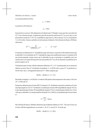 226
Arturo RochaHidráulica de tuberías y canales
La cota piezométrica en M es
Mz =1160m
La presión en M resulta ser
Mp =60m
Esta presión es excesiva. Sólo disponemos de tuberías para 75 lb/pulg2
, lo que equivale a una altura de
52,7 m de columna de agua. Aceptaremos para M una presión máxima de 52,7 m con lo que su cota
piezométrica resulta ser 1 152,7 m. La pérdida de carga entre A y M es entonces 72,3 m y la pendiente
S es 55,6 m/km. Veamos cuál debe ser teóricamente el diámetro. De la fórmula de Hazen y Williams
obtenemos
54,0
63,2
000426,0 SC
Q
D
H
= o
o
o D =15,5’’
Si usáramos un diámetro de 16’’ la pérdida de carga sería menor y la presión en M resultaría mayor que
la admisible. Con un diámetro de 14’’ la pérdida de carga sería notablemente mayor y resultaría en M
una presión pequeña, mucho menor que la admisible (lo que en principio es aceptable), pero nos
interesa tener en el punto M la presión más alta posible (52,7 m) a fin de disminuir el problema de la
presión negativa en N.
Utilizaremos para el tramo AM dos diámetros diferentes 14’’ y 16’’ (constituyendo así un sistema de
tuberías en serie). Para 14’’ de diámetro la pendiente S es 89,98 m/km y para 16’’ la pendiente es
46,96 m/km. Sea L la longitud de tubería de 14’’. Debe cumplirse que
89,98 L +46,96(1,3- L )=72,3
De donde la longitud L es 0,262 km. La tubería AM queda así descompuesta en dos tramos: 262 m de
14’’ y 1 038 m de 16’’.
Ensayemos diámetros para el tramo MN. Si usáramos 14’’ de diámetro la presión resultante en N sería
muy baja (negativa). Con 16’’ de diámetro se tendría para el tramo MN unapérdidadecargade103,3m,
lo que representa para el tramo AN una pérdida de carga de 175,6 m y la presión para el punto N es - 0,6 m
valor que es admisible. La cota piezométrica del punto N es 1 049,4 m y la pendiente para el tercer tramo
es
2,1
4,89
=S =74,5m
De la fórmula de Hazen y Williams obtenemos que el diámetro debería ser 14,6’’. Tal como se hizo con
el tramo AM descompondremos en un tramo L de 14’’ y otro de 16’’ de modo que
89,98 L +46,96(1,2- L )=89,4
 