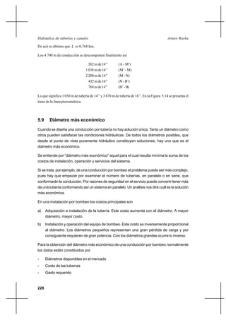 228
Arturo RochaHidráulica de tuberías y canales
De acá se obtiene que L es 0,768 km.
Los 4 700 m de conducción se descomponen finalmente así
262mde14’’ (A - M’)
1038mde16’’ (M’ - M)
2200mde16’’ (M - N)
432mde16’’ (N-B’)
768mde14’’ (B’-B)
Lo que significa 1 030 m de tubería de 14’’ y 3 670 m de tubería de 16’’. En la Figura 5.14 se presenta el
trazo de la línea piezométrica.
5.9 Diámetro más económico
Cuando se diseña una conducción por tubería no hay solución única. Tanto un diámetro como
otros pueden satisfacer las condiciones hidráulicas. De todos los diámetros posibles, que
desde el punto de vista puramente hidráulico constituyen soluciones, hay uno que es el
diámetro más económico.
Se entiende por “diámetro más económico” aquel para el cual resulta mínima la suma de los
costos de instalación, operación y servicios del sistema.
Si se trata, por ejemplo, de una conducción por bombeo el problema puede ser más complejo,
pues hay que empezar por examinar el número de tuberías, en paralelo o en serie, que
conformarán la conducción. Por razones de seguridad en el servicio puede convenir tener más
de una tubería conformando así un sistema en paralelo. Un análisis nos dirá cuál es la solución
más económica.
En una instalación por bombeo los costos principales son
a) Adquisición e instalación de la tubería. Este costo aumenta con el diámetro. A mayor
diámetro, mayor costo.
b) Instalación y operación del equipo de bombeo. Este costo es inversamente proporcional
al diámetro. Los diámetros pequeños representan una gran pérdida de carga y por
consiguiente requieren de gran potencia. Con los diámetros grandes ocurre lo inverso.
Para la obtención del diámetro más económico de una conducción por bombeo normalmente
los datos están constituidos por
- Diámetros disponibles en el mercado
- Costo de las tuberías
- Gasto requerido
 