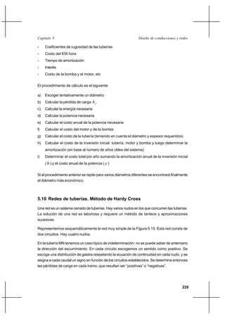 229
Diseño de conducciones y redesCapítulo V
- Coeficientes de rugosidad de las tuberías
- Costo del KW hora
- Tiempo de amortización
- Interés
- Costo de la bomba y el motor, etc
El procedimiento de cálculo es el siguiente
a) Escoger tentativamente un diámetro
b) Calcular la pérdida de carga fh
c) Calcular la energía necesaria
d) Calcular la potencia necesaria
e) Calcular el costo anual de la potencia necesaria
f) Calcular el costo del motor y de la bomba
g) Calcular el costo de la tubería (teniendo en cuenta el diámetro y espesor requeridos)
h) Calcular el costo de la inversión inicial: tubería, motor y bomba y luego determinar la
amortización (en base al número de años útiles del sistema)
i) Determinar el costo total por año sumando la amortización anual de la inversión inicial
( h) y el costo anual de la potencia ( e)
Si el procedimiento anterior se repite para varios diámetros diferentes se encontrará finalmente
el diámetro más económico.
5.10 Redes de tuberías. Método de Hardy Cross
Una red es un sistema cerrado de tuberías. Hay varios nudos en los que concurren las tuberías.
La solución de una red es laboriosa y requiere un método de tanteos y aproximaciones
sucesivas.
Representemos esquemáticamente la red muy simple de la Figura 5.15. Esta red consta de
dos circuitos. Hay cuatro nudos.
En la tubería MN tenemos un caso típico de indeterminación: no se puede saber de antemano
la dirección del escurrimiento. En cada circuito escogemos un sentido como positivo. Se
escoge una distribución de gastos respetando la ecuación de continuidad en cada nudo, y se
asigna a cada caudal un signo en función de los circuitos establecidos. Se determina entonces
las pérdidas de carga en cada tramo, que resultan ser “positivas” o “negativas”.
 