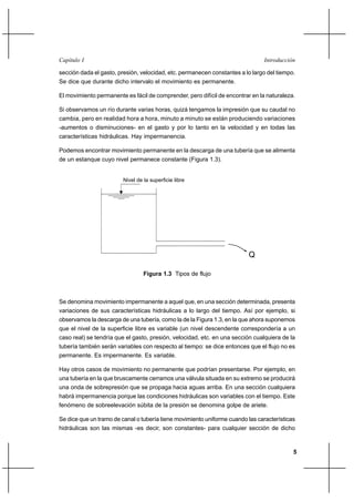 5
IntroducciónCapítulo I
sección dada el gasto, presión, velocidad, etc. permanecen constantes a lo largo del tiempo.
Se dice que durante dicho intervalo el movimiento es permanente.
El movimiento permanente es fácil de comprender, pero difícil de encontrar en la naturaleza.
Si observamos un río durante varias horas, quizá tengamos la impresión que su caudal no
cambia, pero en realidad hora a hora, minuto a minuto se están produciendo variaciones
-aumentos o disminuciones- en el gasto y por lo tanto en la velocidad y en todas las
características hidráulicas. Hay impermanencia.
Podemos encontrar movimiento permanente en la descarga de una tubería que se alimenta
de un estanque cuyo nivel permanece constante (Figura 1.3).
Nivel de la superficie libre
Q
Figura 1.3 Tipos de flujo
Se denomina movimiento impermanente a aquel que, en una sección determinada, presenta
variaciones de sus características hidráulicas a lo largo del tiempo. Así por ejemplo, si
observamos la descarga de una tubería, como la de la Figura 1.3, en la que ahora suponemos
que el nivel de la superficie libre es variable (un nivel descendente correspondería a un
caso real) se tendría que el gasto, presión, velocidad, etc. en una sección cualquiera de la
tubería también serán variables con respecto al tiempo: se dice entonces que el flujo no es
permanente. Es impermanente. Es variable.
Hay otros casos de movimiento no permanente que podrían presentarse. Por ejemplo, en
una tubería en la que bruscamente cerramos una válvula situada en su extremo se producirá
una onda de sobrepresión que se propaga hacia aguas arriba. En una sección cualquiera
habrá impermanencia porque las condiciones hidráulicas son variables con el tiempo. Este
fenómeno de sobreelevación súbita de la presión se denomina golpe de ariete.
Se dice que un tramo de canal o tubería tiene movimiento uniforme cuando las características
hidráulicas son las mismas -es decir, son constantes- para cualquier sección de dicho
 