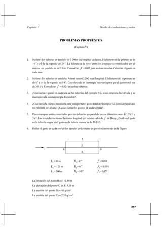 237
Diseño de conducciones y redesCapítulo V
PROBLEMAS PROPUESTOS
(Capítulo V)
1. Se tiene dos tuberías en paralelo de 3 000 m de longitud cada una. El diámetro de la primera es de
10’’ y el de la segunda de 20’’. La diferencia de nivel entre los estanques comunicados por el
sistema en paralelo es de 18 m. Considerar f = 0,02 para ambas tuberías. Calcular el gasto en
cada una.
2. Se tiene dos tuberías en paralelo. Ambas tienen 2 500 m de longitud. El diámetro de la primera es
de 8’’ y el de la segunda de 14’’. Calcular cuál es la energía necesaria para que el gasto total sea
de 200 l/s. Considerar f = 0,025 en ambas tuberías.
3. ¿Cual sería el gasto en cada una de las tuberías del ejemplo 5.2, si no estuviera la válvula y se
mantuviera la misma energía disponible?.
4. ¿Cuál sería la energía necesaria para transportar el gasto total del ejemplo 5.2, considerando que
no existiera la válvula? ¿Cuales serían los gastos en cada tubería?.
5. Dos estanques están conectados por tres tuberías en paralelo cuyos diámetros son D , 2 D y
3 D . Las tres tuberías tienen la misma longitud y el mismo valor de f de Darcy. ¿Cuál es el gasto
en la tubería mayor si el gasto en la tubería menor es de 30 l/s?.
6. Hallar el gasto en cada uno de los ramales del sistema en paralelo mostrado en la figura
1L =80m 1D =4’’ 1f =0,018
2L = 120 m 2D = 6’’ 2f = 0,018
3L =300m 3D =10’’ 3f =0,025
La elevación del punto B es 112,80 m
La elevación del punto C es 115,10 m
La presión del punto B es 4 kg/cm2
La presión del punto C es 2,5 kg/cm2
B C
2
3
1
 