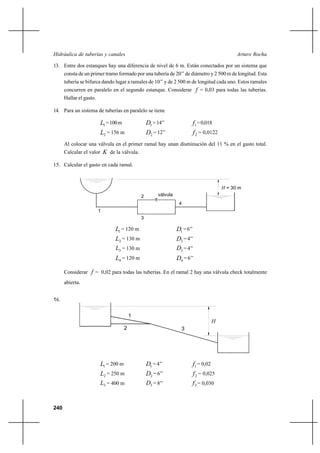 240
Arturo RochaHidráulica de tuberías y canales
13. Entre dos estanques hay una diferencia de nivel de 6 m. Están conectados por un sistema que
consta de un primer tramo formado por una tubería de 20’’ de diámetro y 2 500 m de longitud. Esta
tubería se bifurca dando lugar a ramales de 10’’ y de 2 500 m de longitud cada uno. Estos ramales
concurren en paralelo en el segundo estanque. Considerar f = 0,03 para todas las tuberías.
Hallar el gasto.
14. Para un sistema de tuberías en paralelo se tiene
1L =100m 1D =14’’ 1f =0,018
2L = 156 m 2D = 12’’ 2f = 0,0122
Al colocar una válvula en el primer ramal hay unan disminución del 11 % en el gasto total.
Calcular el valor K de la válvula.
15. Calcular el gasto en cada ramal.
1L = 120 m 1D =6’’
2L = 130 m 2D =4’’
3L = 130 m 3D =4’’
4L = 120 m 4D = 6’’
Considerar f = 0,02 para todas las tuberías. En el ramal 2 hay una válvula check totalmente
abierta.
16.
1L = 200 m 1D = 4’’ 1f = 0,02
2L = 250 m 2D = 6’’ 2f = 0,025
3L = 400 m 3D = 8’’ 3f = 0,030
1
2
3
H = 30 m
4
válvula
H
2 3
1
 