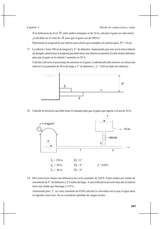 241
Diseño de conducciones y redesCapítulo V
Si la diferencia de nivel H entre ambos estanques es de 10 m, calcular el gasto en cada ramal.
¿Cuál debe ser el valor de H para que el gasto sea de 300 l/s?
Determinar la longitud de una tubería equivalente que reemplace al sistema (para H = 10 m).
17. La tubería 1 tiene 300 m de longitud y 4’’ de diámetro. Suponiendo que ésta sea la única tubería
de desagüe, determinar la longitud que debe tener una tubería en paralelo (2) del mismo diámetro
para que el gasto en la tubería 1 aumente en 50 %.
Calcular cuál sería el porcentaje de aumento en el gasto, si además del tubo anterior se coloca una
tubería (3) en paralelo de 50 m de largo y 3’’ de diámetro. ( f = 0,02 en todas las tuberías)
18. Calcular la elevación que debe tener el estanque para que el gasto que ingrese a él sea de 10 l/s.
1L = 150 m 1D = 6’’
2L = 80 m 2D = 4’’ f = 0,025
3L = 40 m 3D = 4’’
19. Dos reservorios tienen una diferencia de nivel constante de 220 ft. Están unidos por medio de
una tubería de 9’’ de diámetro y 2,5 millas de largo. A una milla del reservorio más alto la tubería
tiene una salida que descarga 1,5 ft3
/s.
Asumiendo para f un valor constante de 0,036 calcular la velocidad con la que el agua entra
al segundo reservorio. No se consideren pérdidas de cargas locales .
1
H
2
3
válvula
p = 4 kg/cm2
0
?
1 3
2
10 l/s
 