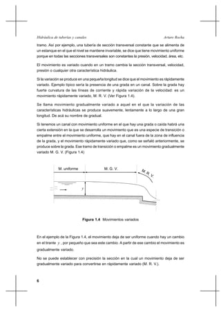 6
Arturo RochaHidráulica de tuberías y canales
tramo. Así por ejemplo, una tubería de sección transversal constante que se alimenta de
un estanque en el que el nivel se mantiene invariable, se dice que tiene movimiento uniforme
porque en todas las secciones transversales son constantes la presión, velocidad, área, etc.
El movimiento es variado cuando en un tramo cambia la sección transversal, velocidad,
presión o cualquier otra característica hidráulica.
Si la variación se produce en una pequeña longitud se dice que el movimiento es rápidamente
variado. Ejemplo típico sería la presencia de una grada en un canal. Sobre la grada hay
fuerte curvatura de las líneas de corriente y rápida variación de la velocidad: es un
movimiento rápidamente variado, M. R. V. (Ver Figura 1.4).
Se llama movimiento gradualmente variado a aquel en el que la variación de las
características hidráulicas se produce suavemente, lentamente a lo largo de una gran
longitud. De acá su nombre de gradual.
Si tenemos un canal con movimiento uniforme en el que hay una grada o caída habrá una
cierta extensión en la que se desarrolla un movimiento que es una especie de transición o
empalme entre el movimiento uniforme, que hay en el canal fuera de la zona de influencia
de la grada, y el movimiento rápidamente variado que, como se señaló anteriormente, se
produce sobre la grada. Ese tramo de transición o empalme es un movimiento gradualmente
variado M. G. V. (Figura 1.4)
M. uniforme M. G. V. M. R. V.
y
Figura 1.4 Movimientos variados
En el ejemplo de la Figura 1.4, el movimiento deja de ser uniforme cuando hay un cambio
en el tirante y , por pequeño que sea este cambio. A partir de ese cambio el movimiento es
gradualmente variado.
No se puede establecer con precisión la sección en la cual un movimiento deja de ser
gradualmente variado para convertirse en rápidamente variado (M. R. V.).
 