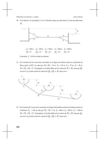 242
Arturo RochaHidráulica de tuberías y canales
20. En la tubería 1 la velocidad es 1,5 m/s. Calcular el gasto en cada ramal y el valor que debe tener
H .
1L = 300 m 2L = 300 m 3L = 300 m 4L = 600 m 5L = 800 m
1D = 8’’ 2D = 12’’ 3D = 18’’ 4D = 12’’ 5D = 12’’
Considerar f = 0,018 en todas las tuberías.
21. En el sistema de tres reservorios mostrados en la figura las tuberías tienen un coeficiente de
Darcy igual a 0,025. Se sabe que 21 HH + = 10 m; 1L = 150 m; 2L = 70 m; 3L = 90 m;
321 DDD == = 6’’. Se pregunta: a) ¿Cuáles deben ser los valores de 1H y 2H para que 2Q
sea cero?, b) ¿Cuáles serían los valores de 1Q y 2Q si 1H fuera cero?.
22. En el sistema de 3 reservorios mostrado en la figura del problema anterior las tuberías tienen un
coeficiente HC = 100. Se sabe que 12 HH − = 5 m; 1L = 800 m; 2L = 600 m; 3L = 1 200 m;
321 DDD == = 12’’. Se pregunta: a) ¿Cuáles deben ser los valores de 1H y 2H para que 2Q
sea cero?, b) ¿Cuáles serían los valores de 1Q y 2Q si 1H fuera cero?.
H
2
3 4
5
1
1z
P
z 2
z 3
1
1
2
3
H1
H2
 