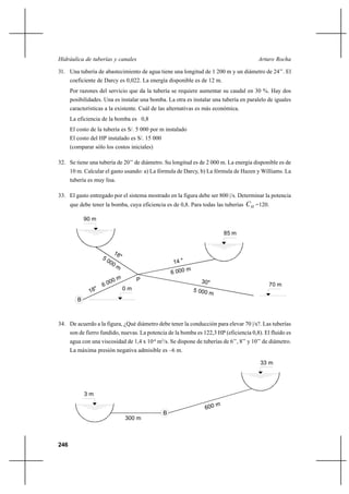 246
Arturo RochaHidráulica de tuberías y canales
31. Una tubería de abastecimiento de agua tiene una longitud de 1 200 m y un diámetro de 24’’. El
coeficiente de Darcy es 0,022. La energía disponible es de 12 m.
Por razones del servicio que da la tubería se requiere aumentar su caudal en 30 %. Hay dos
posibilidades. Una es instalar una bomba. La otra es instalar una tubería en paralelo de iguales
características a la existente. Cuál de las alternativas es más económica.
La eficiencia de la bomba es 0,8
El costo de la tubería es S/. 5 000 por m instalado
El costo del HP instalado es S/. 15 000
(comparar sólo los costos iniciales)
32. Se tiene una tubería de 20’’ de diámetro. Su longitud es de 2 000 m. La energía disponible es de
10 m. Calcular el gasto usando: a) La fórmula de Darcy, b) La fórmula de Hazen y Williams. La
tubería es muy lisa.
33. El gasto entregado por el sistema mostrado en la figura debe ser 800 |/s. Determinar la potencia
que debe tener la bomba, cuya eficiencia es de 0,8. Para todas las tuberías HC =120.
34. De acuerdo a la figura, ¿Qué diámetro debe tener la conducción para elevar 70 |/s?. Las tuberías
son de fierro fundido, nuevas. La potencia de la bomba es 122,3 HP (eficiencia 0,8). El fluido es
agua con una viscosidad de 1,4 x 10-6
m2
/s. Se dispone de tuberías de 6’’, 8’’ y 10’’ de diámetro.
La máxima presión negativa admisible es –6 m.
90 m
P
85 m
B
0 m
70 m
18"5 000 m
14 "
6 000 m
5 000 m
30"
18"
6 000 m
3 m
33 m
B
300 m
600 m
 