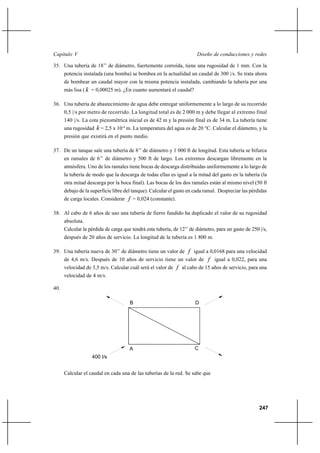 247
Diseño de conducciones y redesCapítulo V
35. Una tubería de 18’’ de diámetro, fuertemente corroída, tiene una rugosidad de 1 mm. Con la
potencia instalada (una bomba) se bombea en la actualidad un caudal de 300 |/s. Se trata ahora
de bombear un caudal mayor con la misma potencia instalada, cambiando la tubería por una
más lisa ( k = 0,00025 m). ¿En cuanto aumentará el caudal?
36. Una tubería de abastecimiento de agua debe entregar uniformemente a lo largo de su recorrido
0,5 |/s por metro de recorrido. La longitud total es de 2 000 m y debe llegar al extremo final
140 |/s. La cota piezométrica inicial es de 42 m y la presión final es de 34 m. La tubería tiene
una rugosidad k = 2,5 x 10-4
m. La temperatura del agua es de 20 °C. Calcular el diámetro, y la
presión que existirá en el punto medio.
37. De un tanque sale una tubería de 8’’ de diámetro y 1 000 ft de longitud. Esta tubería se bifurca
en ramales de 6’’ de diámetro y 500 ft de largo. Los extremos descargan libremente en la
atmósfera. Uno de los ramales tiene bocas de descarga distribuidas uniformemente a lo largo de
la tubería de modo que la descarga de todas ellas es igual a la mitad del gasto en la tubería (la
otra mitad descarga por la boca final). Las bocas de los dos ramales están al mismo nivel (50 ft
debajo de la superficie libre del tanque). Calcular el gasto en cada ramal. Despreciar las pérdidas
de carga locales. Considerar f = 0,024 (constante).
38. Al cabo de 6 años de uso una tubería de fierro fundido ha duplicado el valor de su rugosidad
absoluta.
Calcular la pérdida de carga que tendrá esta tubería, de 12’’ de diámetro, para un gasto de 250 |/s,
después de 20 años de servicio. La longitud de la tubería es 1 800 m.
39. Una tubería nueva de 30’’ de diámetro tiene un valor de f igual a 0,0168 para una velocidad
de 4,6 m/s. Después de 10 años de servicio tiene un valor de f igual a 0,022, para una
velocidad de 3,5 m/s. Calcular cuál será el valor de f al cabo de 15 años de servicio, para una
velocidad de 4 m/s.
40.
Calcular el caudal en cada una de las tuberías de la red. Se sabe que
B D
A C
400 l/s
 