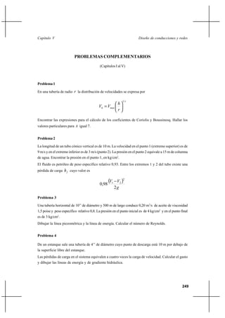 249
Diseño de conducciones y redesCapítulo V
PROBLEMAS COMPLEMENTARIOS
(Capítulos I al V)
Problema1
En una tubería de radio r la distribución de velocidades se expresa por
x
maxh
r
h
VV
1






=
Encontrar las expresiones para el cálculo de los coeficientes de Coriolis y Boussinesq. Hallar los
valores particulares para x igual 7.
Problema2
La longitud de un tubo cónico vertical es de 10 m. La velocidad en el punto 1 (extremo superior) es de
9 m/s y en el extremo inferior es de 3 m/s (punto 2). La presión en el punto 2 equivale a 15 m de columna
de agua. Encontrar la presión en el punto 1, en kg/cm2
.
El fluido es petróleo de peso específico relativo 0,93. Entre los extremos 1 y 2 del tubo existe una
pérdida de carga fh cuyo valor es
( )
g
VV
2
98,0
2
21 −
Problema 3
Una tubería horizontal de 10’’ de diámetro y 500 m de largo conduce 0,20 m3
/s de aceite de viscosidad
1,5 poise y peso específico relativo 0,8. La presión en el punto inicial es de 4 kg/cm2
y en el punto final
es de 3 kg/cm2
.
Dibujar la línea piezométrica y la línea de energía. Calcular el número de Reynolds.
Problema 4
De un estanque sale una tubería de 4’’ de diámetro cuyo punto de descarga está 10 m por debajo de
la superficie libre del estanque.
Las pérdidas de carga en el sistema equivalen a cuatro veces la carga de velocidad. Calcular el gasto
y dibujar las líneas de energía y de gradiente hidráulica.
 