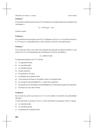 250
Arturo RochaHidráulica de tuberías y canales
Problema5
En una tubería hidráulicamente lisa de 0,75 m de diámetro se ha determinado que la distribución de
velocidades es
hV = 0,937 log h + 3,81
Calcular el gasto.
Problema 6
En una tubería horizontal el gasto es de 0,5 l/s. El diámetro es de 6 cm. La viscosidad del fluido es
8 x 10-4
kg-s/m2
y su densidad relativa es 0,86. Calcular el valor de la velocidad máxima.
Problema 7
En un canal muy ancho, cuyo fondo está constituido por partículas de diámetro uniforme y cuyo
tirante es de 2 m, se ha determinado que la distribución vertical de velocidades es
hV =0,499ln75,38h
La temperatura del agua es de 15 °C, Calcular
a) La rugosidad absoluta
b) La velocidad media
c) La velocidad máxima
d) El gasto específico
e) El coeficiente C de Chezy
f) La pendiente de la superficie libre
g) A que distancia del fondo la velocidad es igual a la velocidad media
h) La velocidad a una profundidad 0,6 y (a partir de la superficie)
i) El promedio de las velocidades a las profundidades 0,2 y 0,8 del tirante (a partir de la superficie).
j) El esfuerzo de corte sobre el fondo.
Problema 8
En un canal muy ancho cuyo tirante es de 1,5 m se ha medido la velocidad a dos profundidades
diferentes.
A 0,50 m del fondo se encontró 1,41 m/s y a 1,00 m del fondo la velocidad fue 1,49 m/s. Calcular
a) La velocidad media
b) La velocidad máxima
c) La pendiente de la superficie libre
 