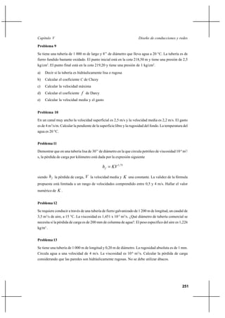251
Diseño de conducciones y redesCapítulo V
Problema 9
Se tiene una tubería de 1 000 m de largo y 8’’ de diámetro que lleva agua a 20 °C. La tubería es de
fierro fundido bastante oxidado. El punto inicial está en la cota 218,50 m y tiene una presión de 2,5
kg/cm2
. El punto final está en la cota 219,20 y tiene una presión de 1 kg/cm2
.
a) Decir si la tubería es hidráulicamente lisa o rugosa
b) Calcular el coeficiente C de Chezy
c) Calcular la velocidad máxima
d) Calcular el coeficiente f de Darcy
e) Calcular la velocidad media y el gasto
Problema 10
En un canal muy ancho la velocidad superficial es 2,5 m/s y la velocidad media es 2,2 m/s. El gasto
es de 4 m3
/s/m. Calcular la pendiente de la superficie libre y la rugosidad del fondo. La temperatura del
agua es 20 °C.
Problema 11
Demostrar que en una tubería lisa de 30’’ de diámetro en la que circula petróleo de viscosidad 10-4
m2
/
s, la pérdida de carga por kilómetro está dada por la expresión siguiente
75,1
KVhf =
siendo fh la pérdida de carga, V la velocidad media y K una constante. La validez de la fórmula
propuesta está limitada a un rango de velocidades comprendido entre 0,5 y 4 m/s. Hallar el valor
numérico de K .
Problema 12
Se requiere conducir a través de una tubería de fierro galvanizado de 1 200 m de longitud, un caudal de
3,5 m3
/s de aire, a 15 °C. La viscosidad es 1,451 x 10-5
m2
/s. ¿Qué diámetro de tubería comercial se
necesita si la pérdida de carga es de 200 mm de columna de agua?. El peso específico del aire es 1,226
kg/m3
.
Problema 13
Se tiene una tubería de 1 000 m de longitud y 0,20 m de diámetro. La rugosidad absoluta es de 1 mm.
Circula agua a una velocidad de 4 m/s. La viscosidad es 10-6
m2
/s. Calcular la pérdida de carga
considerando que las paredes son hidráulicamente rugosas. No se debe utilizar ábacos.
 