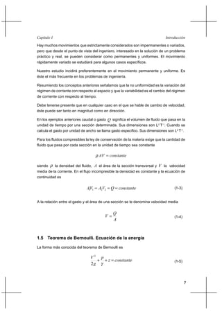 7
IntroducciónCapítulo I
Hay muchos movimientos que estrictamente considerados son impermanentes o variados,
pero que desde el punto de vista del ingeniero, interesado en la solución de un problema
práctico y real, se pueden considerar como permanentes y uniformes. El movimiento
rápidamente variado se estudiará para algunos casos específicos.
Nuestro estudio incidirá preferentemente en el movimiento permanente y uniforme. Es
éste el más frecuente en los problemas de ingeniería.
Resumiendo los conceptos anteriores señalamos que la no uniformidad es la variación del
régimen de corriente con respecto al espacio y que la variabilidad es el cambio del régimen
de corriente con respecto al tiempo.
Debe tenerse presente que en cualquier caso en el que se hable de cambio de velocidad,
éste puede ser tanto en magnitud como en dirección.
En los ejemplos anteriores caudal o gasto Q significa el volumen de fluido que pasa en la
unidad de tiempo por una sección determinada. Sus dimensiones son L3
T-1
. Cuando se
calcula el gasto por unidad de ancho se llama gasto específico. Sus dimensiones son L2
T-1
.
Para los fluidos compresibles la ley de conservación de la materia exige que la cantidad de
fluido que pasa por cada sección en la unidad de tiempo sea constante
constanteAV =ρ
siendo ρ la densidad del fluido, A el área de la sección transversal y V la velocidad
media de la corriente. En el flujo incompresible la densidad es constante y la ecuación de
continuidad es
constanteQVAVA === 2211
(1-3)
A la relación entre el gasto y el área de una sección se le denomina velocidad media
A
Q
V = (1-4)
1.5 Teorema de Bernoulli. Ecuación de la energía
La forma más conocida del teorema de Bernoulli es
constantez
p
g
V
=++
γ2
2
(1-5)
 