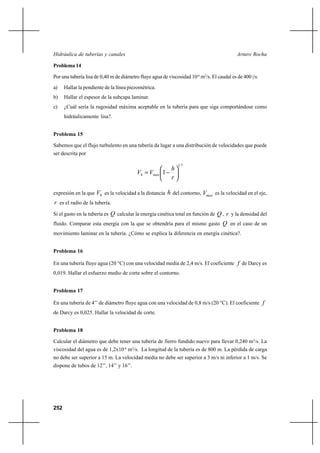252
Arturo RochaHidráulica de tuberías y canales
Problema 14
Por una tubería lisa de 0,40 m de diámetro fluye agua de viscosidad 10-6
m2
/s. El caudal es de 400 |/s.
a) Hallar la pendiente de la línea piezométrica.
b) Hallar el espesor de la subcapa laminar.
c) ¿Cuál sería la rugosidad máxima aceptable en la tubería para que siga comportándose como
hidráulicamente lisa?.
Problema 15
Sabemos que el flujo turbulento en una tubería da lugar a una distribución de velocidades que puede
ser descrita por
71
1 





−=
r
h
VV maxh
expresión en la que hV es la velocidad a la distancia h del contorno, maxV es la velocidad en el eje,
r es el radio de la tubería.
Si el gasto en la tubería es Q calcular la energía cinética total en función de Q , r y la densidad del
fluido. Comparar esta energía con la que se obtendría para el mismo gasto Q en el caso de un
movimiento laminar en la tubería. ¿Cómo se explica la diferencia en energía cinética?.
Problema 16
En una tubería fluye agua (20 °C) con una velocidad media de 2,4 m/s. El coeficiente f de Darcy es
0,019. Hallar el esfuerzo medio de corte sobre el contorno.
Problema 17
En una tubería de 4’’ de diámetro fluye agua con una velocidad de 0,8 m/s (20 °C). El coeficiente f
de Darcy es 0,025. Hallar la velocidad de corte.
Problema 18
Calcular el diámetro que debe tener una tubería de fierro fundido nuevo para llevar 0,240 m3
/s. La
viscosidad del agua es de 1,2x10-6
m2
/s. La longitud de la tubería es de 800 m. La pérdida de carga
no debe ser superior a 15 m. La velocidad media no debe ser superior a 3 m/s ni inferior a 1 m/s. Se
dispone de tubos de 12’’, 14’’ y 16’’.
 